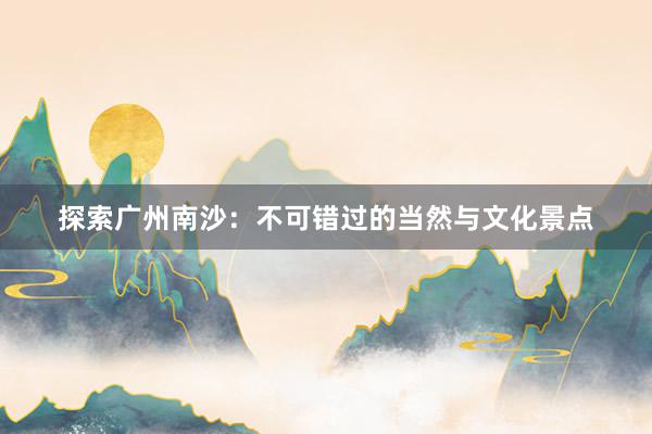 探索广州南沙：不可错过的当然与文化景点